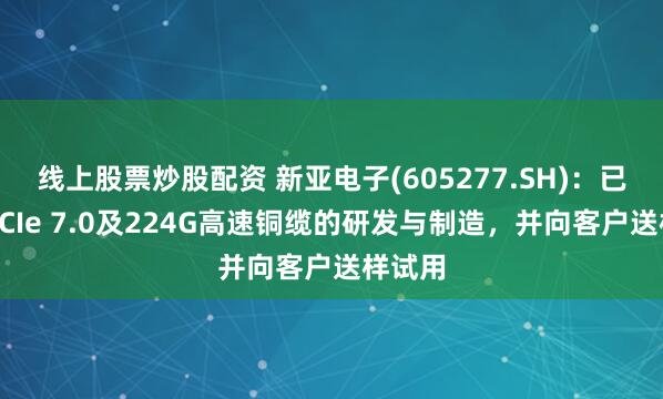 线上股票炒股配资 新亚电子(605277.SH)：已完成PCIe 7.0及224G高速铜缆的研发与制造，并向客户送样试用