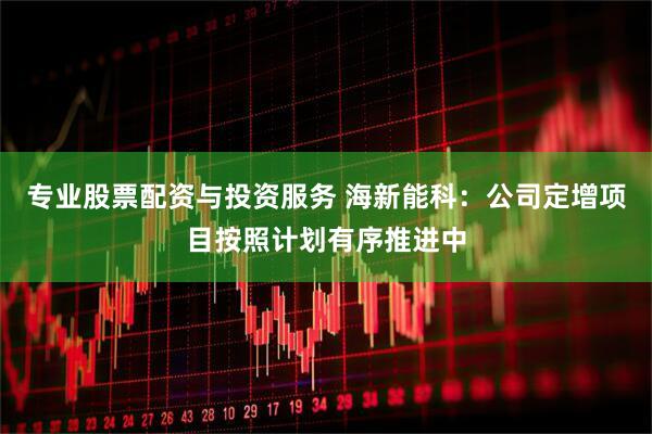 专业股票配资与投资服务 海新能科：公司定增项目按照计划有序推进中