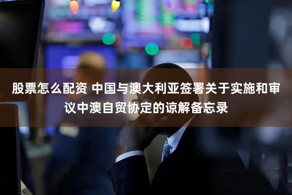 股票怎么配资 中国与澳大利亚签署关于实施和审议中澳自贸协定的谅解备忘录