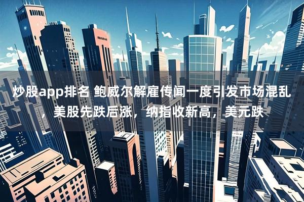 炒股app排名 鲍威尔解雇传闻一度引发市场混乱，美股先跌后涨，纳指收新高，美元跌