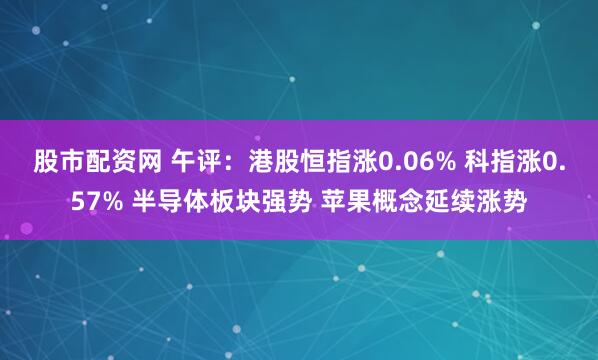 股市配资网 午评：港股恒指涨0.06% 科指涨0.57% 半导体板块强势 苹果概念延续涨势