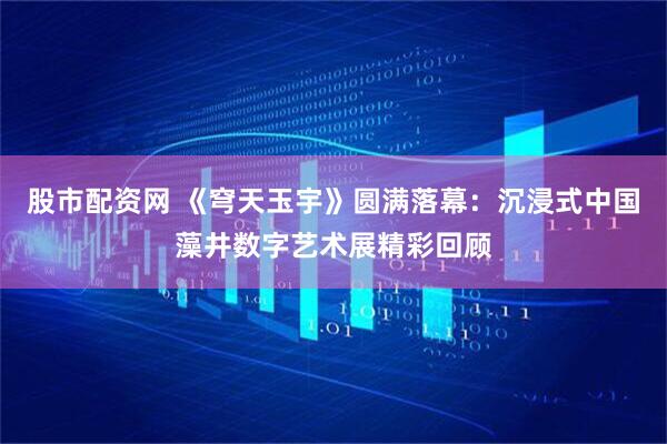 股市配资网 《穹天玉宇》圆满落幕：沉浸式中国藻井数字艺术展精彩回顾