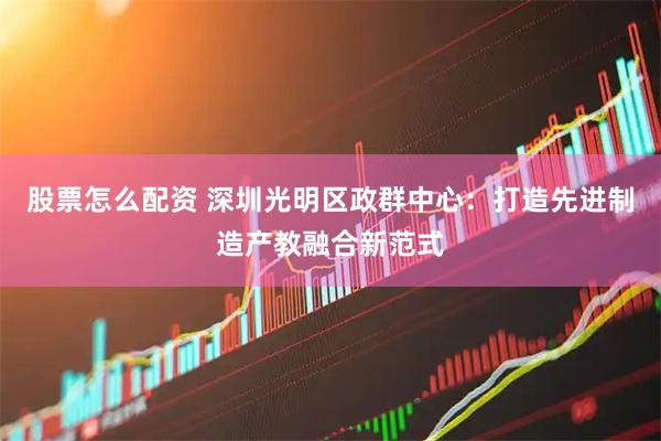 股票怎么配资 深圳光明区政群中心：打造先进制造产教融合新范式