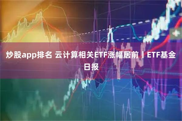 炒股app排名 云计算相关ETF涨幅居前丨ETF基金日报