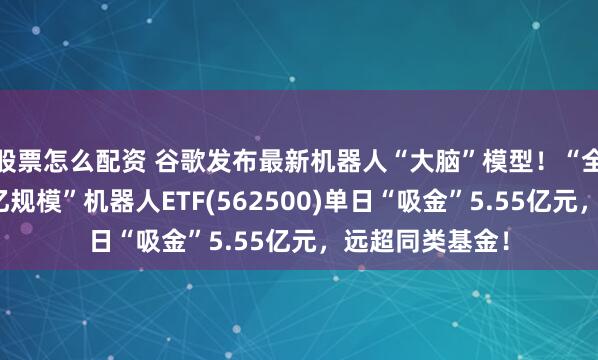 股票怎么配资 谷歌发布最新机器人“大脑”模型！“全市场唯一两百亿规模”机器人ETF(562500)单日“吸金”5.55亿元，远超同类基金！
