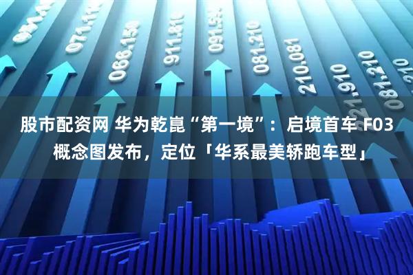 股市配资网 华为乾崑“第一境”：启境首车 F03 概念图发布，定位「华系最美轿跑车型」
