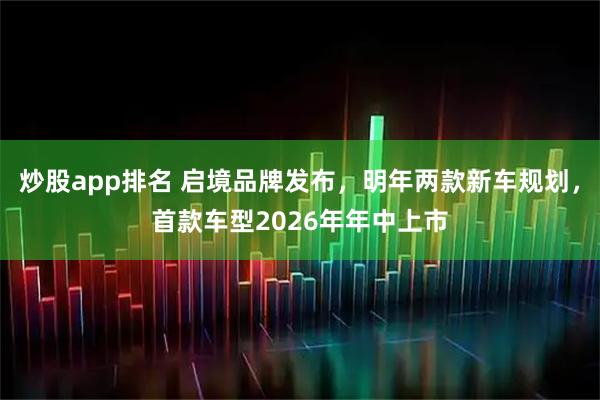 炒股app排名 启境品牌发布，明年两款新车规划，首款车型2026年年中上市