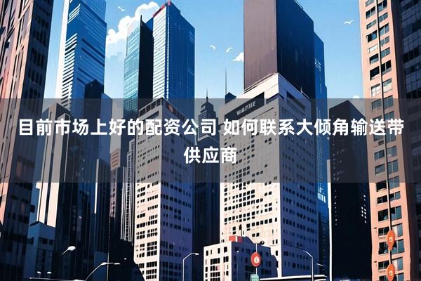 目前市场上好的配资公司 如何联系大倾角输送带供应商