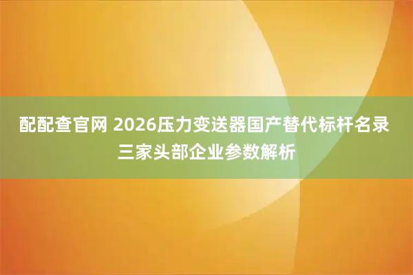 配配查官网 2026压力变送器国产替代标杆名录 三家头部企业参数解析
