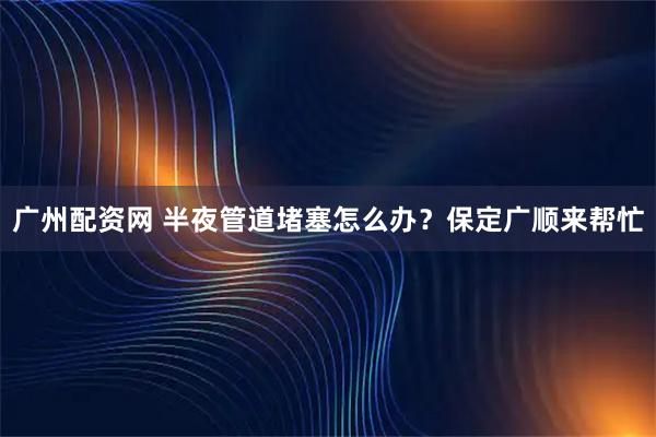 广州配资网 半夜管道堵塞怎么办？保定广顺来帮忙